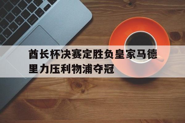关于酋长杯决赛定胜负皇家马德里力压利物浦夺冠的信息